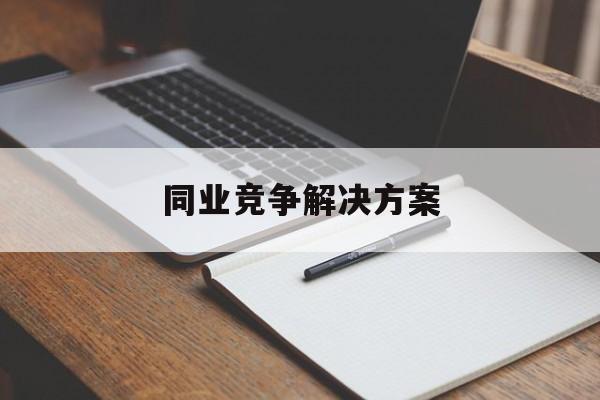 同业竞争解决方案(同业竞争解决方案怎么写)自贡市