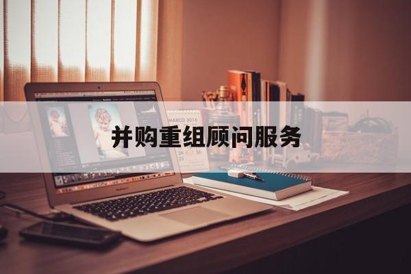 并购重组顾问服务(并购重组顾问主要包括协助咨询人进行什么)自贡市