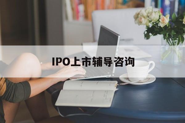 IPO上市辅导咨询(ipo上市辅导咨询公司)自贡市 IPO上市辅导咨询(ipo上市辅导咨询公司)自贡市